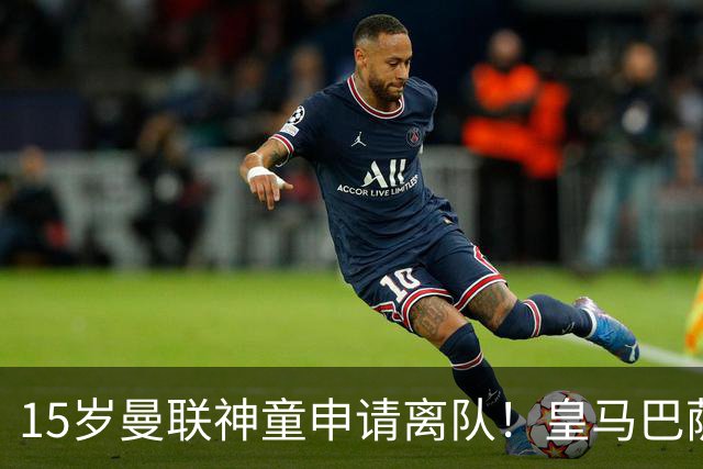 15岁曼联神童申请离队！皇马巴萨抢人，曼城也盯上，父亲被指借机谈大合同
